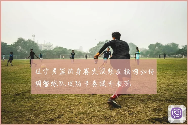 辽宁男篮热身赛失误频发杨鸣如何调整球队攻防节奏提升表现