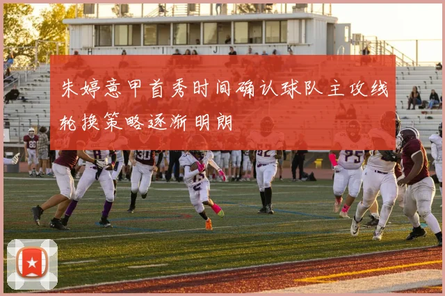朱婷意甲首秀时间确认球队主攻线轮换策略逐渐明朗