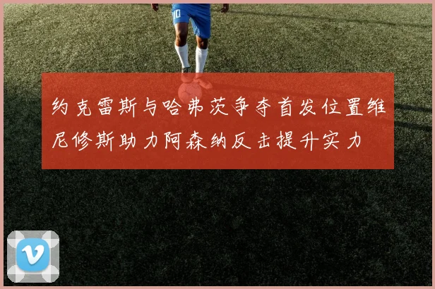 约克雷斯与哈弗茨争夺首发位置维尼修斯助力阿森纳反击提升实力