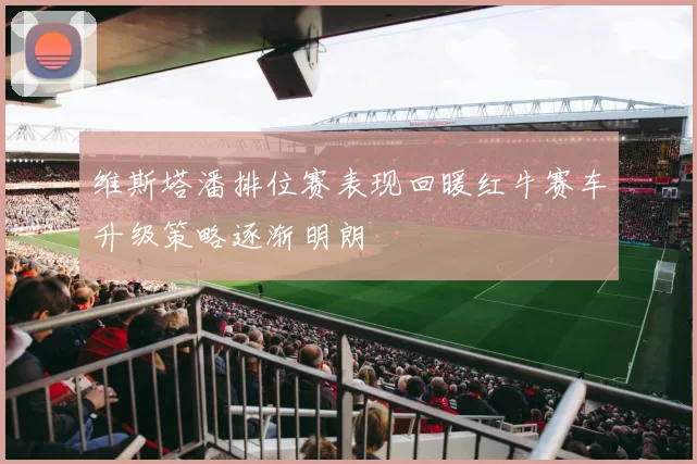 维斯塔潘排位赛表现回暖红牛赛车升级策略逐渐明朗