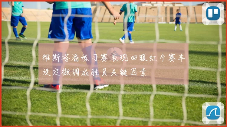 维斯塔潘练习赛表现回暖红牛赛车设定微调成胜负关键因素