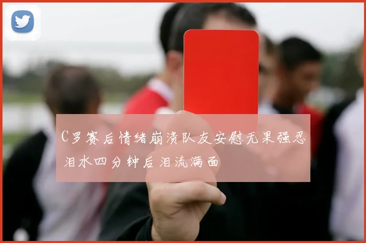 C罗赛后情绪崩溃队友安慰无果强忍泪水四分钟后泪流满面