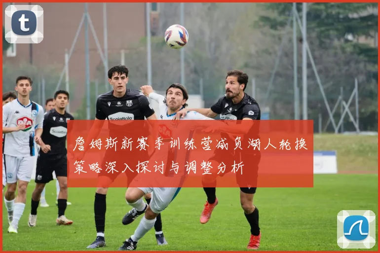 詹姆斯新赛季训练营减负湖人轮换策略深入探讨与调整分析