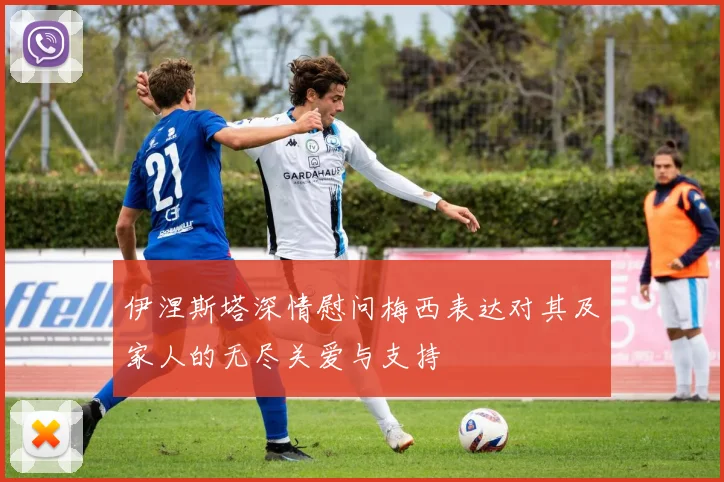 伊涅斯塔深情慰问梅西表达对其及家人的无尽关爱与支持