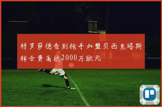 特罗萨德告别枪手加盟贝西克塔斯转会费高达2000万欧元