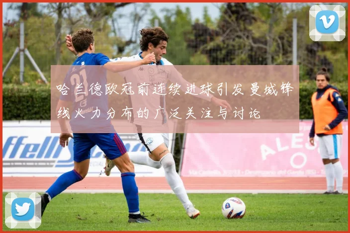 哈兰德欧冠前连续进球引发曼城锋线火力分布的广泛关注与讨论