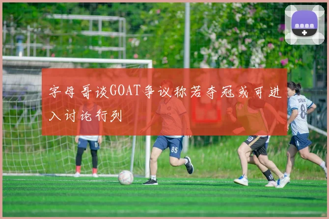 字母哥谈GOAT争议称若夺冠或可进入讨论行列