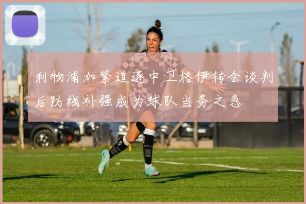 利物浦加紧追逐中卫格伊转会谈判后防线补强成为球队当务之急