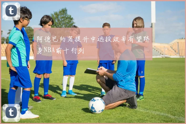 阿德巴约若提升中远投效率有望跻身NBA前十行列