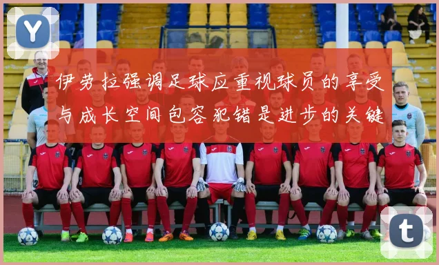 伊劳拉强调足球应重视球员的享受与成长空间包容犯错是进步的关键