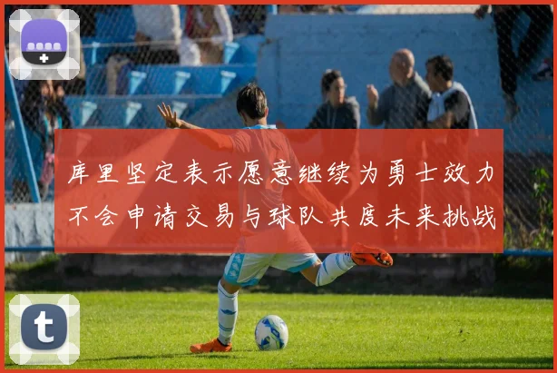 库里坚定表示愿意继续为勇士效力不会申请交易与球队共度未来挑战