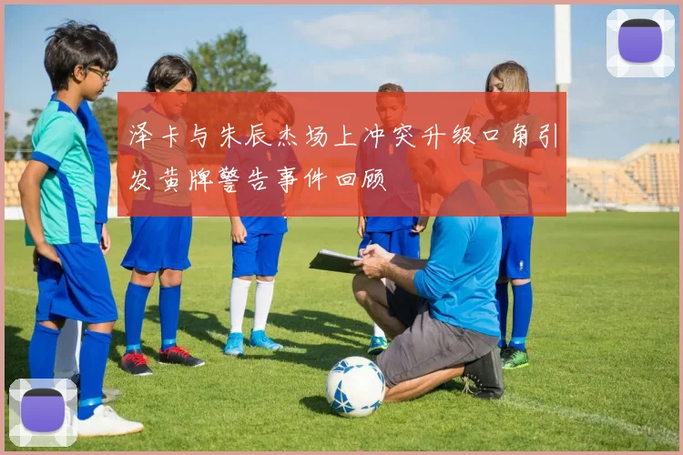 泽卡与朱辰杰场上冲突升级口角引发黄牌警告事件回顾