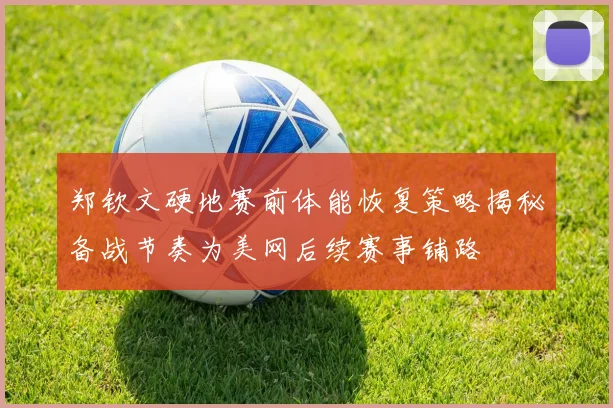 郑钦文硬地赛前体能恢复策略揭秘备战节奏为美网后续赛事铺路