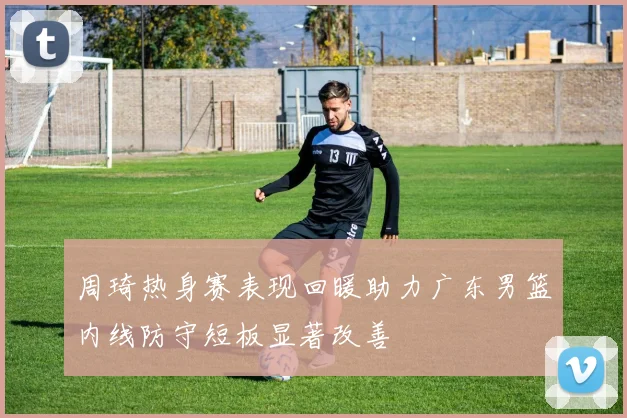 周琦热身赛表现回暖助力广东男篮内线防守短板显著改善