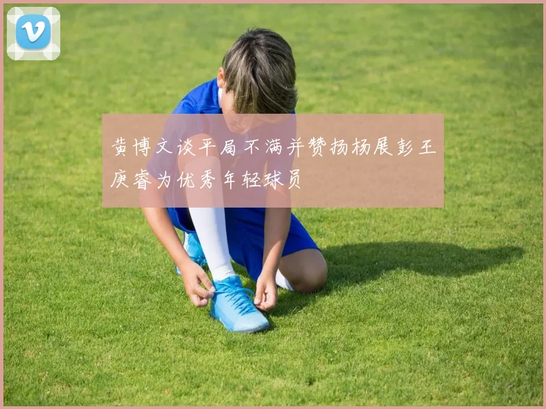 黄博文谈平局不满并赞扬杨展彭王庚睿为优秀年轻球员