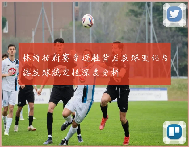 林诗栋新赛季连胜背后发球变化与接发球稳定性深度分析