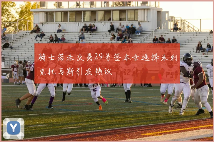 骑士若未交易29号签本会选择米利克托马斯引发热议