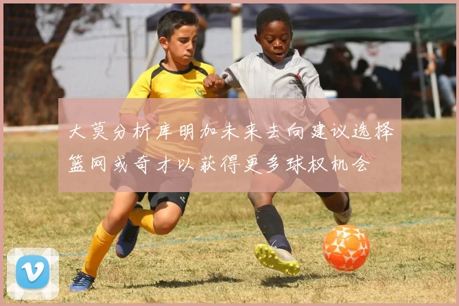 大莫分析库明加未来去向建议选择篮网或奇才以获得更多球权机会