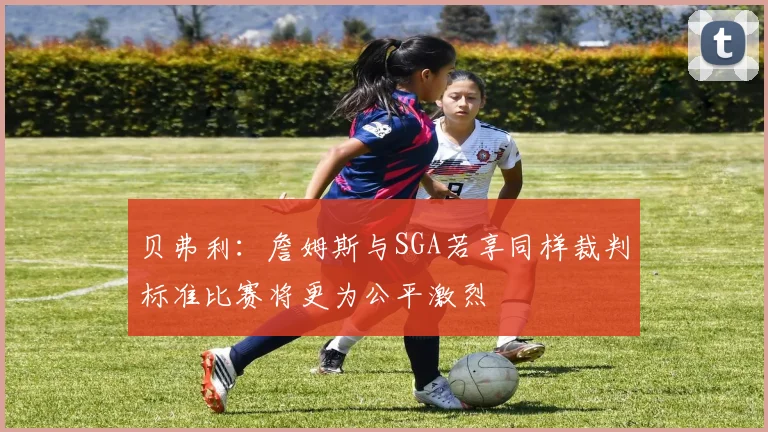 贝弗利：詹姆斯与SGA若享同样裁判标准比赛将更为公平激烈