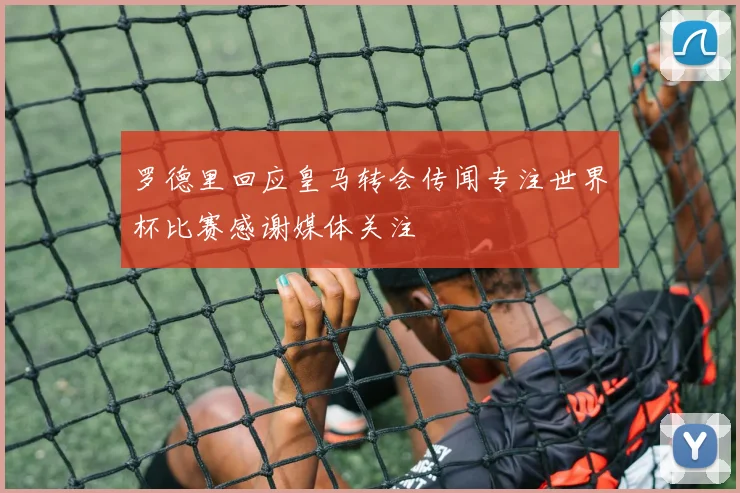 罗德里回应皇马转会传闻专注世界杯比赛感谢媒体关注
