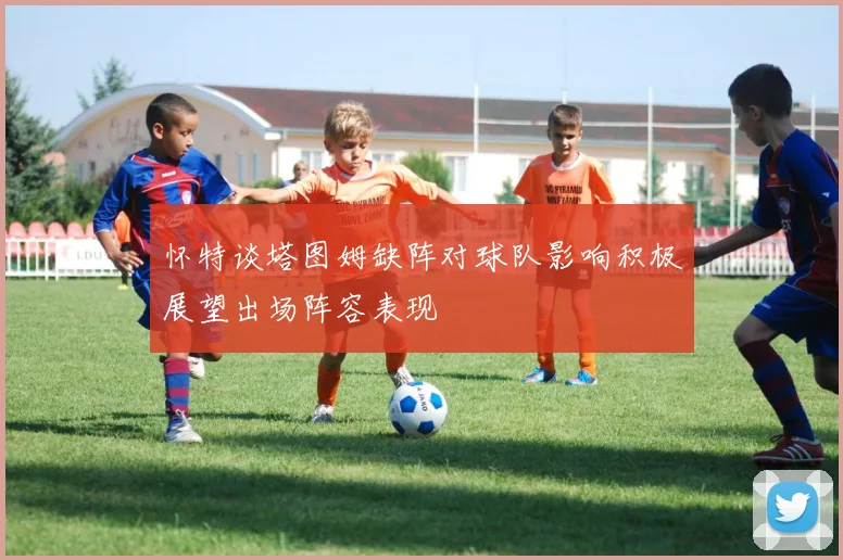 怀特谈塔图姆缺阵对球队影响积极展望出场阵容表现