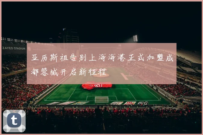 亚历斯祖告别上海海港正式加盟成都蓉城开启新征程