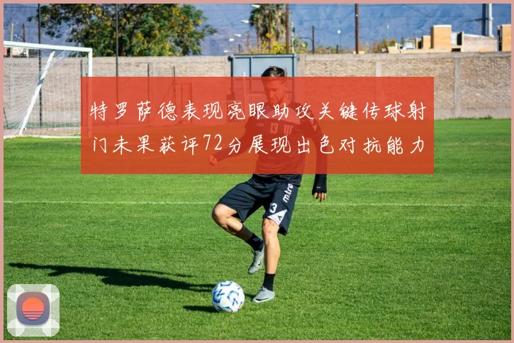 特罗萨德表现亮眼助攻关键传球射门未果获评72分展现出色对抗能力