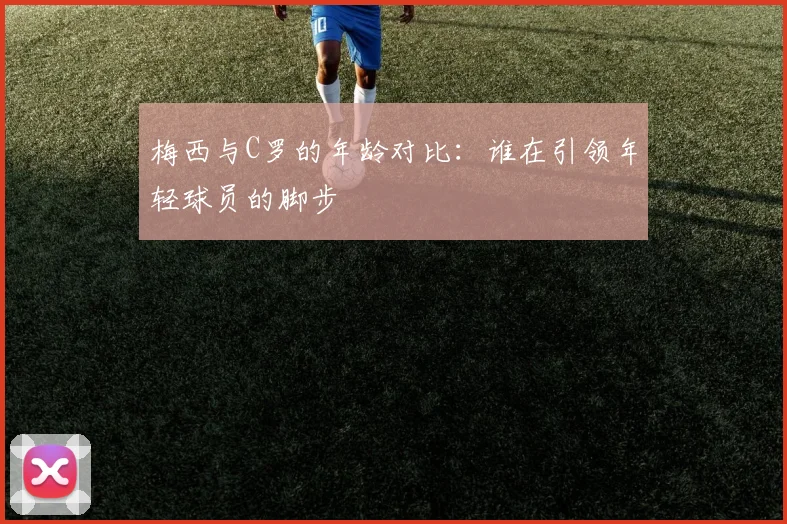 梅西与C罗的年龄对比：谁在引领年轻球员的脚步