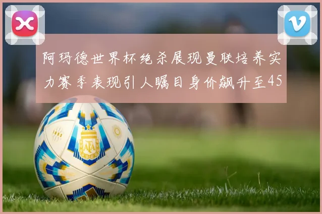 阿玛德世界杯绝杀展现曼联培养实力赛季表现引人瞩目身价飙升至4500万欧