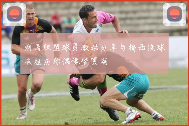 利马联盟球员激动分享与梅西换球衣经历称偶像梦圆满
