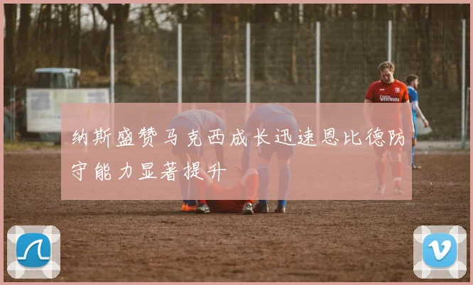 纳斯盛赞马克西成长迅速恩比德防守能力显著提升