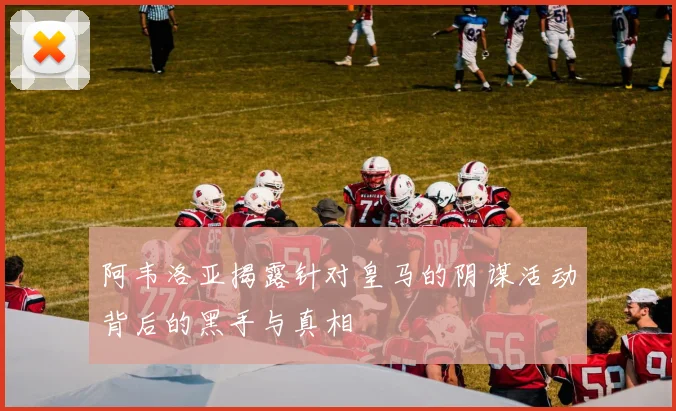 阿韦洛亚揭露针对皇马的阴谋活动背后的黑手与真相