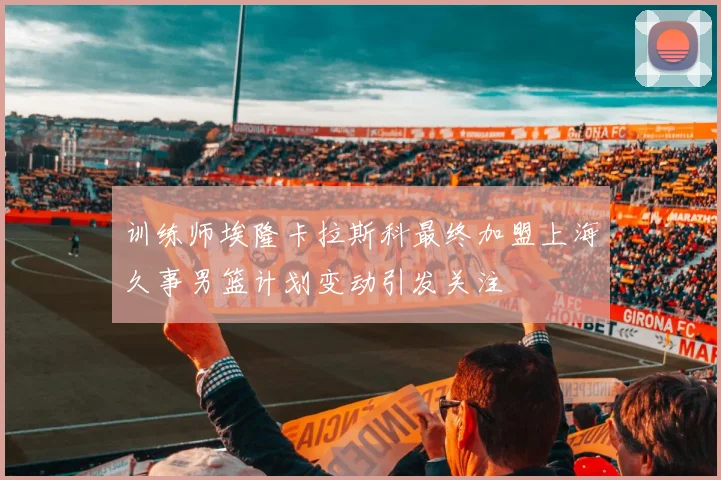 训练师埃隆卡拉斯科最终加盟上海久事男篮计划变动引发关注