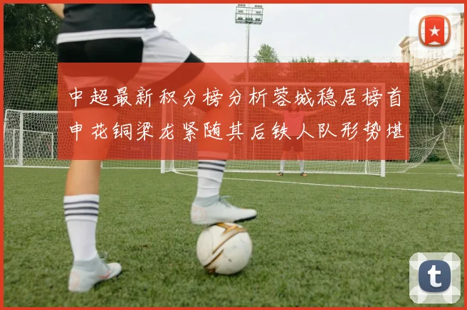 中超最新积分榜分析蓉城稳居榜首申花铜梁龙紧随其后铁人队形势堪忧