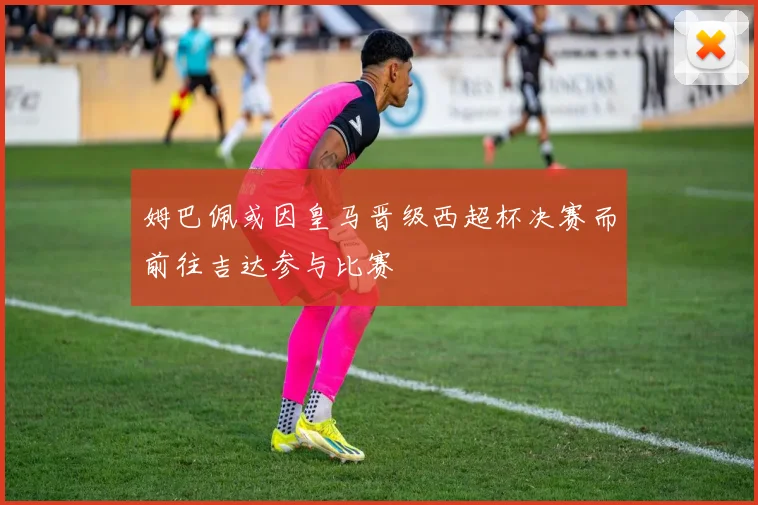 姆巴佩或因皇马晋级西超杯决赛而前往吉达参与比赛