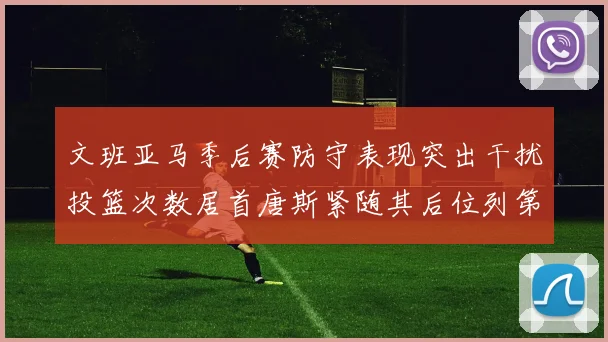 文班亚马季后赛防守表现突出干扰投篮次数居首唐斯紧随其后位列第五