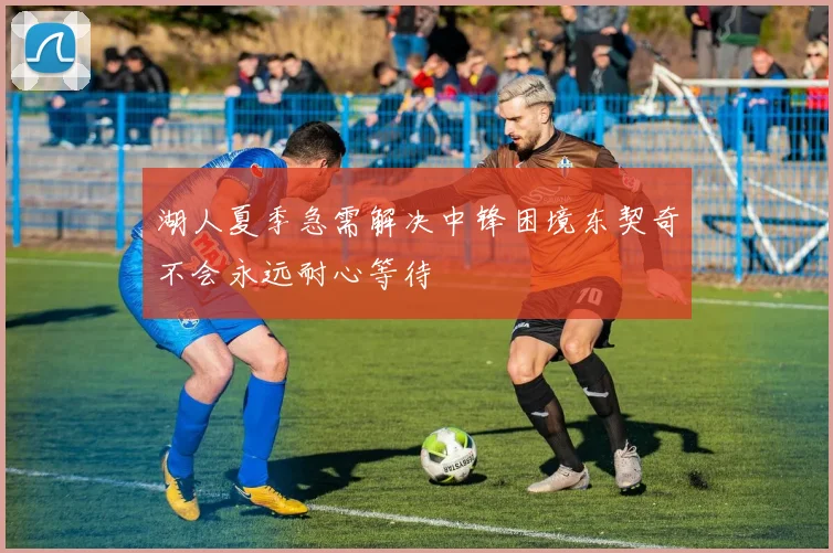 湖人夏季急需解决中锋困境东契奇不会永远耐心等待