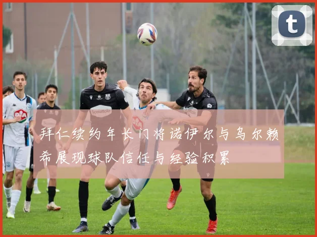 拜仁续约年长门将诺伊尔与乌尔赖希展现球队信任与经验积累