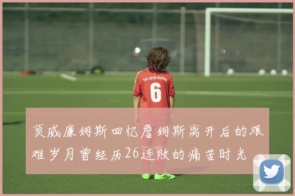 莫威廉姆斯回忆詹姆斯离开后的艰难岁月曾经历26连败的痛苦时光