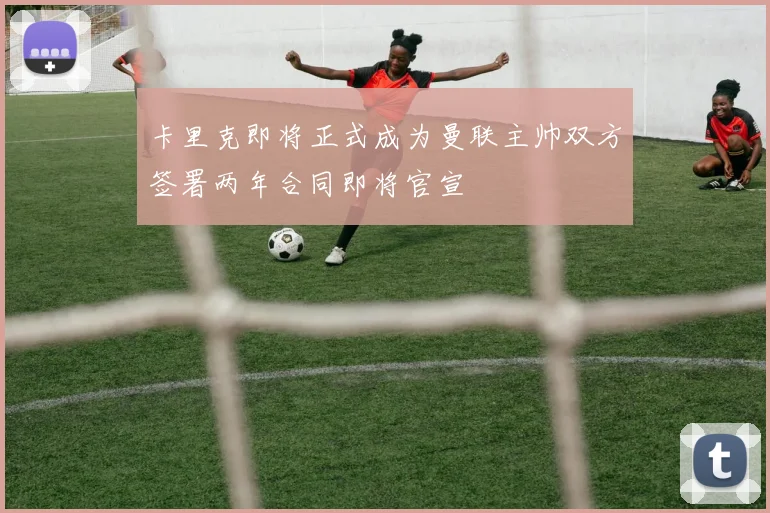 卡里克即将正式成为曼联主帅双方签署两年合同即将官宣