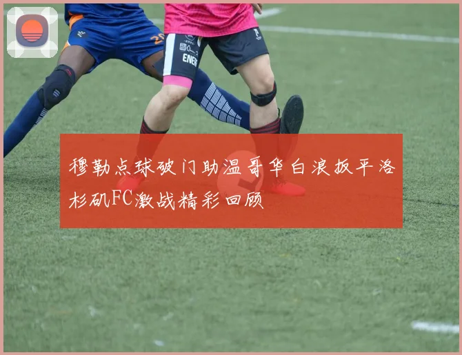 穆勒点球破门助温哥华白浪扳平洛杉矶FC激战精彩回顾