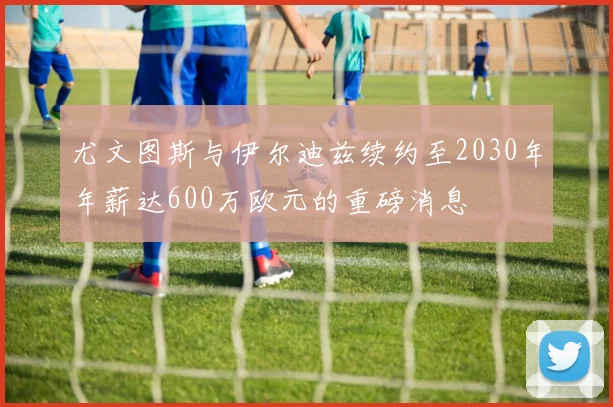 尤文图斯与伊尔迪兹续约至2030年年薪达600万欧元的重磅消息