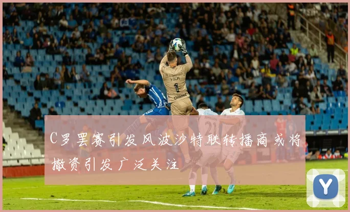 C罗罢赛引发风波沙特联转播商或将撤资引发广泛关注