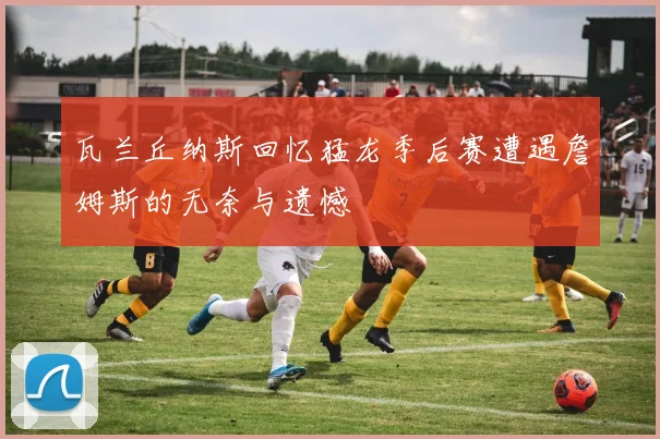 瓦兰丘纳斯回忆猛龙季后赛遭遇詹姆斯的无奈与遗憾