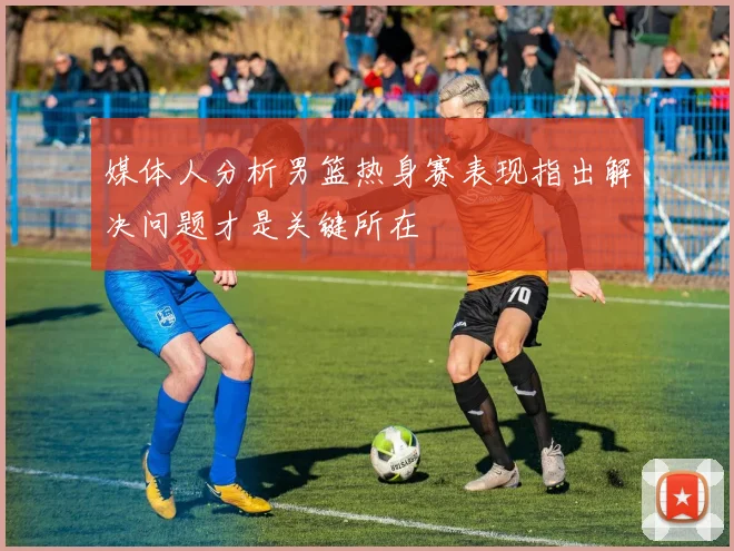 媒体人分析男篮热身赛表现指出解决问题才是关键所在