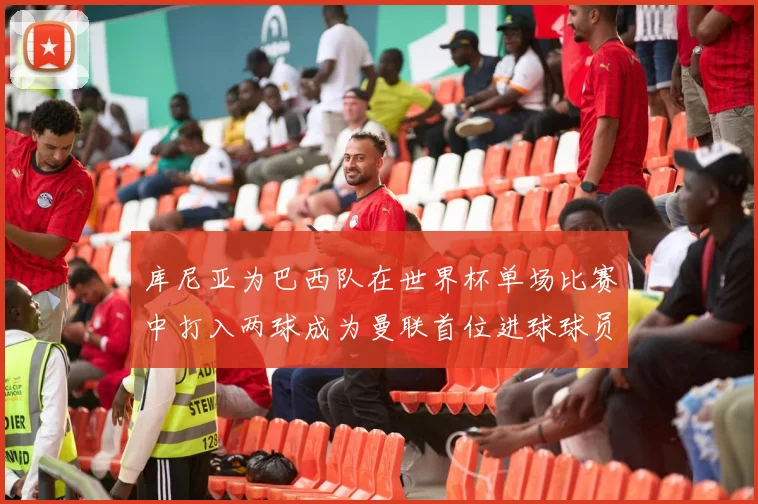 库尼亚为巴西队在世界杯单场比赛中打入两球成为曼联首位进球球员